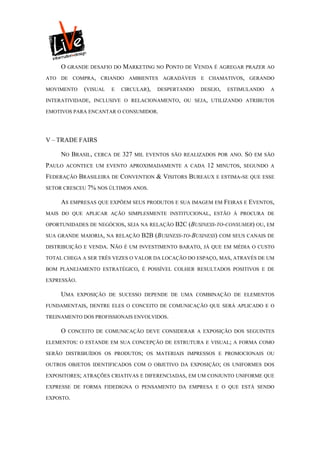 O GRANDE DESAFIO DO MARKETING NO PONTO DE VENDA É AGREGAR PRAZER AO
ATO DE COMPRA, CRIANDO AMBIENTES AGRADÁVEIS E CHAMATIVOS, GERANDO

MOVIMENTO      (VISUAL   E   CIRCULAR),     DESPERTANDO    DESEJO,   ESTIMULANDO    A

INTERATIVIDADE, INCLUSIVE O RELACIONAMENTO, OU SEJA, UTILIZANDO ATRIBUTOS

EMOTIVOS PARA ENCANTAR O CONSUMIDOR.




V – TRADE FAIRS

     NO BRASIL,   CERCA DE     327   MIL EVENTOS SÃO REALIZADOS POR ANO.   SÓ   EM SÃO

PAULO    ACONTECE UM EVENTO APROXIMADAMENTE A CADA           12   MINUTOS, SEGUNDO A

FEDERAÇÃO BRASILEIRA DE CONVENTION & VISITORS BUREAUX E ESTIMA-SE QUE ESSE
SETOR CRESCEU 7% NOS ÚLTIMOS ANOS.

     AS EMPRESAS QUE EXPÕEM SEUS PRODUTOS E SUA IMAGEM EM FEIRAS E EVENTOS,
MAIS DO QUE APLICAR AÇÃO SIMPLESMENTE INSTITUCIONAL, ESTÃO À PROCURA DE

OPORTUNIDADES DE NEGÓCIOS, SEJA NA RELAÇÃO        B2C (BUSINESS-TO-CONSUMER) OU, EM
SUA GRANDE MAIORIA, NA RELAÇÃO         B2B (BUSINESS-TO-BUSINESS) COM SEUS CANAIS DE
DISTRIBUIÇÃO E VENDA.    NÃO   É UM INVESTIMENTO BARATO, JÁ QUE EM MÉDIA O CUSTO

TOTAL CHEGA A SER TRÊS VEZES O VALOR DA LOCAÇÃO DO ESPAÇO, MAS, ATRAVÉS DE UM

BOM PLANEJAMENTO ESTRATÉGICO, É POSSÍVEL COLHER RESULTADOS POSITIVOS E DE

EXPRESSÃO.

     UMA     EXPOSIÇÃO DE SUCESSO DEPENDE DE UMA COMBINAÇÃO DE ELEMENTOS

FUNDAMENTAIS, DENTRE ELES O CONCEITO DE COMUNICAÇÃO QUE SERÁ APLICADO E O

TREINAMENTO DOS PROFISSIONAIS ENVOLVIDOS.

     O   CONCEITO DE COMUNICAÇÃO DEVE CONSIDERAR A EXPOSIÇÃO DOS SEGUINTES

ELEMENTOS: O ESTANDE EM SUA CONCEPÇÃO DE ESTRUTURA E VISUAL; A FORMA COMO

SERÃO DISTRIBUÍDOS OS PRODUTOS; OS MATERIAIS IMPRESSOS E PROMOCIONAIS OU

OUTROS OBJETOS IDENTIFICADOS COM O OBJETIVO DA EXPOSIÇÃO; OS UNIFORMES DOS

EXPOSITORES; ATRAÇÕES CRIATIVAS E DIFERENCIADAS, EM UM CONJUNTO UNIFORME QUE

EXPRESSE DE FORMA FIDEDIGNA O PENSAMENTO DA EMPRESA E O QUE ESTÁ SENDO

EXPOSTO.
 
