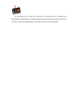 O   TREINAMENTO EM TORNO DO CONCEITO DE COMUNICAÇÃO É FUNDAMENTAL.

VENDEDORES, PROMOTORES E A PRÓPRIA DIRETORIA PRECISAM ESTAR PREPARADOS PARA
ATENDER, SOLUCIONAR PROBLEMAS E, PRINCIPALMENTE, FECHAR NEGÓCIOS.
 