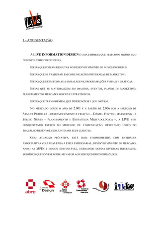 1 – APRESENTAÇÃO



     A LIVE INFORMATION DESIGN É UMA EMPRESA QUE TEM COMO PROPOSTA O
DESENVOLVIMENTO DE IDÉIAS.

     IDÉIAS QUE POSSAM RESULTAR NO DESENVOLVIMENTO DE NOVOS PRODUTOS.

     IDÉIAS QUE SE TRADUZAM EM COMUNICAÇÕES INTEGRADAS DE MARKETING.

     IDÉIAS QUE DÊEM FORMAS A EMBALAGENS, PROGRAMAÇÕES VISUAIS E GRÁFICAS.

     IDÉIAS   QUE SE MATERIALIZEM EM IMAGENS, EVENTOS, PLANOS DE MARKETING,

PLANEJAMENTOS MERCADOLÓGICOS E ESTRATÉGICOS.

     IDÉIAS QUE TRANSFORMEM, QUE DIFERENCIEM E QUE INOVEM.

     NO    MERCADO DESDE O ANO DE        2.001   E A PARTIR DE   2.006   SOB A DIREÇÃO DE

SAMUEL PERRELLA – DESENVOLVIMENTO E CRIAÇÃO –, DANIEL FONTES – MARKETING – E
SÉRGIO NUNES – PLANEJAMENTO          E   ESTRATÉGIA MERCADOLÓGICA –,         A   LIVE   VEM

CONQUISTANDO ESPAÇO NO MERCADO DE                 COMUNICAÇÃO,    RESULTADO ÚNICO DO

TRABALHO DESENVOLVIDO JUNTO AOS SEUS CLIENTES.

     COM      ATUAÇÃO   PRÓ-ATIVA,       ESTÁ    HOJE   COMPROMETIDA      COM    ENTIDADES

ASSOCIATIVAS VOLTADAS PARA A ÉTICA EMPRESARIAL, DESENVOLVIMENTO DE MERCADO,

APOIO AS   MPES   E DESIGN SUSTENTÁVEL, EXTRAINDO DESSAS DIVERSAS INTERFACES,

SUBSÍDIOS QUE SÓ VEM AGREGAR VALOR AOS SERVIÇOS DISPONIBILIZADOS.
 