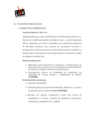 4.2 – PLANO DE COMUNICAÇÃO

    I - MARKETING CORPORATIVO

        A QUEM SE DESTINA: MERCADO

        ATUAÇÃO: DESTAQUE PARA AÇÕES SOCIAIS NAS COMUNIDADES ONDE ATUA;

        AÇÕES   QUE COMPROVADAMENTE CONTRIBUAM PARA A SUSTENTABILIDADE

        SOCIAL, AMBIENTAL, CULTURAL E ECONÔMICA, SEJA ATRAVÉS DA REPOSIÇÃO

        DE RECURSOS NATURAIS, SEJA ATRAVÉS DE ATIVIDADES VOLTADAS À

        INFORMAÇÃO E CONSCIENTIZAÇÃO DA COMUNIDADE INTERNA E EXTERNA OU

        MESMO APOIO NA PRESERVAÇÃO DE ESPAÇOS PÚBLICOS.         ASSOCIAR VALORES
        DA EMPRESA AOS PRODUTOS.

        PONTOS DE REFLEXÃO:

           a. DISSENSÃO   ENTRE OBJETIVOS DE CONQUISTA E CONSOLIDAÇÃO DE
                MERCADO VERSUS PÚBLICO-ALVO. A IDENTIFICAÇÃO DOS SEGMENTOS
                DE MERCADO A SEREM ATINGIDOS ESTÁ EQUIVOCADA.

           b. PARTICIPAÇÃO      EFETIVA NO PATROCÍNIO DE CAMPANHAS EM
                ENTIDADES    DE CLASSE, AMPLIA A VISIBILIDADE DA MARCA
                AVESTRO.
        INVESTIMENTOS A REALIZAR:
           a. CONCEITUAÇÃO (LIVE);

           b. CERTIFICAÇÕES DE QUALIDADE DE PROCESSO, AMBIENTAL E NA ÁREA
                DE PREPARAÇÃO DE ALIMENTOS (ISO-AVESTRO);

           c. REFORÇO       DA   IMAGEM   CORPORATIVA   JUNTO    AOS   CANAIS   DE

                DISTRIBUIÇÃO E VENDAS, ATRAVÉS DE SIMPÓSIOS, CONVENÇÕES,

                CONGRESSOS, WORKSHOPS, ETC... (LIVE)
 