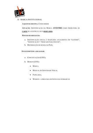 II – MARCA INSTITUCIONAL

    A QUEM SE DESTINA: CONSUMIDOR

    ATUAÇÃO: IDENTIFICAÇÃO    DA   MARCA AVESTRO   COMO PRODUTORA DE

    CARNE DE AVESTRUZ E SEUS DERIVADOS.

    PONTOS DE REFLEXÃO:

       a. IDENTIFICAÇÃO VISUAL É TRADUZIDA ATUALMENTE    EM    “ELITISMO”,
          “SOFISTICAÇÃO”, “MERCADO PARA POUCOS”;
       b. DISTRIBUIÇÃO DE RENDA NO PAÍS;


    INVESTIMENTOS A REALIZAR:


       a. CONCEITUAÇÃO (LIVE);

       b. DESIGN (LIVE):

                MARCA

                MANUAL DE IDENTIDADE VISUAL

                PAPELARIA;

                WEBSITE - LINKS PARA HOTSITES DAS SUBMARCAS
 