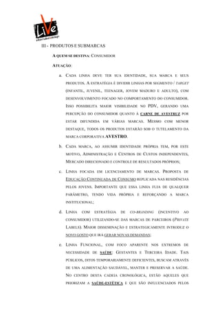 III - PRODUTOS E SUBMARCAS

    A QUEM SE DESTINA: CONSUMIDOR

    ATUAÇÃO:

       a. CADA     LINHA DEVE TER SUA IDENTIDADE, SUA MARCA E SEUS

          PRODUTOS.    A ESTRATÉGIA É DIVIDIR LINHAS POR SEGMENTO / TARGET
          (INFANTIL,   JUVENIL, TEENAGER, JOVEM MADURO E ADULTO), COM

          DESENVOLVIMENTO FOCADO NO COMPORTAMENTO DO CONSUMIDOR.

          ISSO    POSSIBILITA MAIOR VISIBILIDADE NO       PDV,    GERANDO UMA

          PERCEPÇÃO DO CONSUMIDOR QUANTO À CARNE DE AVESTRUZ POR

          ESTAR DIFUNDIDA EM VÁRIAS MARCAS.              MESMO      COM MENOR

          DESTAQUE, TODOS OS PRODUTOS ESTARÃO SOB O TUTELAMENTO DA

          MARCA CORPORATIVA AVESTRO.

       b. CADA     MARCA, AO ASSUMIR IDENTIDADE PRÓPRIA TEM, POR ESTE

          MOTIVO,    ADMINISTRAÇÃO   E   CENTROS   DE   CUSTOS   INDEPENDENTES,

          MERCADO DIRECIONADO E CONTROLE DE RESULTADOS PRÓPRIOS;

       c. LINHA    FOCADA EM LICENCIAMENTO DE MARCAS.              PROPOSTA   DE

          EDUCAÇÃO CONTINUADA DE CONSUMO REPLICADA NAS RESIDÊNCIAS
          PELOS JOVENS. IMPORTANTE QUE ESSA LINHA FUJA DE QUALQUER

          PARÂMETRO, TENDO VIDA PRÓPRIA E REFORÇANDO A MARCA

          INSTITUCIONAL;

       d. LINHA     COM    ESTRATÉGIA    DE   CO-BRANDING        (INCENTIVO   AO

          CONSUMIDOR) UTILIZANDO-SE DAS MARCAS DE PARCEIROS            (PRIVATE
          LABELS). MAIOR    DISSEMINAÇÃO E ESTRATEGICAMENTE INTRODUZ O

          NOVO GOSTO QUE IRÁ GERAR NOVAS DEMANDAS;

       e. LINHA FUNCIONAL,      COM FOCO APARENTE NOS EXTREMOS DE

          NECESSIDADE DE SAÚDE:      GESTANTES      E   TERCEIRA IDADE. TAIS
          PÚBLICOS, DITOS TEMPORARIAMENTE DEFICIENTES, BUSCAM ATRAVÉS

          DE UMA ALIMENTAÇÃO SAUDÁVEL, MANTER E PRESERVAR A SAÚDE.

          NO     CENTRO DESTA CADEIA CRONOLÓGICA, ESTÃO AQUELES QUE

          PRIORIZAM A SAÚDE-ESTÉTICA E QUE SÃO INFLUENCIADOS PELOS
 