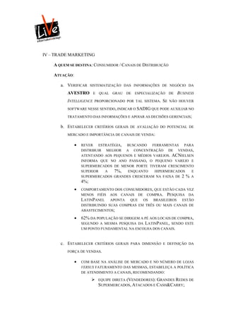 IV – TRADE MARKETING

    A QUEM SE DESTINA: CONSUMIDOR / CANAIS DE DISTRIBUIÇÃO

    ATUAÇÃO:

       a. VERIFICAR      SISTEMATIZAÇÃO DAS INFORMAÇÕES DE NEGÓCIO DA

          AVESTRO         E QUAL    GRAU DE    ESPECIALIZAÇÃO DE   BUSINESS
          INTELLIGENCE    PROPORCIONADO POR TAL SISTEMA.   SE   NÃO HOUVER

          SOFTWARE NESSE SENTIDO, INDICAR O SADIG QUE PODE AUXILIAR NO

          TRATAMENTO DAS INFORMAÇÕES E APOIAR AS DECISÕES GERENCIAIS;

       b. ESTABELECER      CRITÉRIOS GERAIS DE AVALIAÇÃO DO POTENCIAL DE

          MERCADO E IMPORTÂNCIA DE CANAIS DE VENDA:

                  REVER ESTRATÉGIA, BUSCANDO FERRAMENTAS PARA
                   DISTRIBUIR MELHOR A CONCENTRAÇÃO DE VENDAS,
                   ATENTANDO AOS PEQUENOS E MÉDIOS VAREJOS. ACNIELSEN
                   INFORMA QUE NO ANO PASSANO, O PEQUENO VAREJO E
                   SUPERMERCADOS DE MENOR PORTE TIVERAM CRESCIMENTO
                   SUPERIOR   A  7%, ENQUANTO HIPERMERCADOS E
                   SUPERMERCADOS GRANDES CRESCERAM NA FAIXA DE 2 % A
                   4%;
                  COMPORTAMENTO DOS CONSUMIDORES, QUE ESTÃO CADA VEZ
                   MENOS FIÉIS AOS CANAIS DE COMPRA. PESQUISA DA
                   LATINPANEL APONTA QUE OS BRASILEIROS ESTÃO
                   DISTRIBUINDO SUAS COMPRAS EM TRÊS OU MAIS CANAIS DE
                   ABASTECIMENTOS;

                  62% DA POPULAÇÃO SE DIRIGEM A PÉ AOS LOCAIS DE COMPRA,
                   SEGUNDO A MESMA PESQUISA DA LATINPANEL, SENDO ESTE
                   UM PONTO FUNDAMENTAL NA ESCOLHA DOS CANAIS.



       c. ESTABELECER        CRITÉRIOS GERAIS PARA DIMENSÃO E DEFINIÇÃO DA

          FORÇA DE VENDAS.

                  COM BASE NA ANÁLISE DE MERCADO E NO NÚMERO DE LOJAS
                   VERSUS FATURAMENTO DAS MESMAS, ESTABELEÇA A POLÍTICA
                   DE ATENDIMENTO A CANAIS, RECOMENDANDO:

                             EQUIPE DIRETA (VENDEDORES): GRANDES REDES DE
                              SUPERMERCADOS, ATACADOS E CASH&CARRY;
 