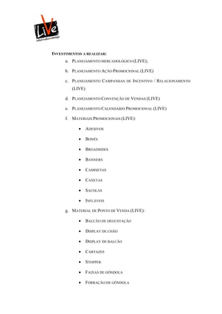 INVESTIMENTOS A REALIZAR:
      a. PLANEJAMENTO MERCADOLÓGICO (LIVE);

      b. PLANEJAMENTO AÇÃO PROMOCIONAL (LIVE)

      c. PLANEJAMENTO CAMPANHAS       DE INCENTIVO   / RELACIONAMENTO
         (LIVE)

      d. PLANEJAMENTO CONVENÇÃO DE VENDAS (LIVE)

      e. PLANEJAMENTO CALENDÁRIO PROMOCIONAL (LIVE)

      f. MATERIAIS PROMOCIONAIS (LIVE):

                 ADESIVOS

                 BONÉS

                 BROADSIDES

                 BANNERS

                 CAMISETAS

                 CANETAS

                 SACOLAS

                 INFLÁVEIS

      g. MATERIAL DE PONTO DE VENDA (LIVE):

                 BALCÃO DE DEGUSTAÇÃO

                 DISPLAY DE CHÃO

                 DISPLAY DE BALCÃO

                 CARTAZES

                 STOPPER

                 FAIXAS DE GÔNDOLA

                 FORRAÇÃO DE GÔNDOLA
 