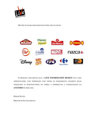 DENTRE OS TRABALHOS DESENVOLVIDOS, DESTACAM-SE:




    O   PRESENTE DOCUMENTO QUE A   LIVE INFORMATION DESIGN   ESTÁ LHES

APRESENTANDO, VEM TEMPERADO COM TODOS OS INGREDIENTES COLHIDOS PELOS

TRABALHOS JÁ DESENVOLVIDOS, DE FORMA A POSSIBILITAR A CONSOLIDAÇÃO DA

AVESTRO NO MERCADO.



SÉRGIO NUNES

DIRETOR DE PLANEJAMENTO
 