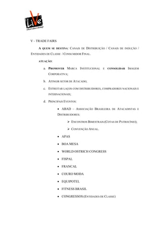 V – TRADE FAIRS

     A   QUEM SE DESTINA:   CANAIS   DE   DISTRIBUIÇÃO / CANAIS   DE INDUÇÃO   /
ENTIDADES DE CLASSE / CONSUMIDOR FINAL.

     ATUAÇÃO:

         a. PROMOVER MARCA INSTITUCIONAL            E   CONSOLIDAR    IMAGEM
            CORPORATIVA;

         b. ATINGIR SETOR DE ATACADO;

         c. ESTREITAR LAÇOS COM DISTRIBUIDORES, COMPRADORES NACIONAIS E
            INTERNACIONAIS;

         d. PRINCIPAIS EVENTOS:

                   ABAD – ASSOCIAÇÃO BRASILEIRA          DE   ATACADISTAS     E

                  DISTRIBUIDORES:

                         ENCONTROS BIMESTRAIS (COTAS DE PATROCÍNIO);

                         CONVENÇÃO ANUAL.

                   APAS

                   BOA MESA

                   WORLD OSTRICH CONGRESS

                   FISPAL

                   FRANCAL

                   COURO MODA

                   EQUIPOTEL

                   FITNESS BRASIL

                   CONGRESSOS (ENTIDADES DE CLASSE)
 