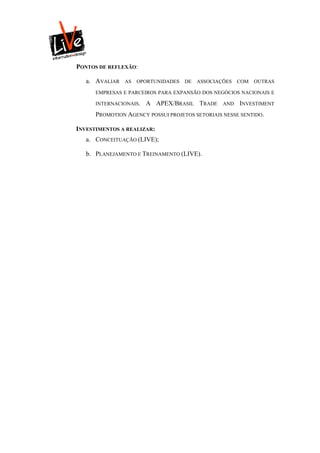 PONTOS DE REFLEXÃO:

   a. AVALIAR   AS   OPORTUNIDADES   DE   ASSOCIAÇÕES   COM   OUTRAS

      EMPRESAS E PARCEIROS PARA EXPANSÃO DOS NEGÓCIOS NACIONAIS E

      INTERNACIONAIS.   A APEX/BRASIL TRADE       AND   INVESTIMENT
      PROMOTION AGENCY POSSUI PROJETOS SETORIAIS NESSE SENTIDO.

INVESTIMENTOS A REALIZAR:
   a. CONCEITUAÇÃO (LIVE);

   b. PLANEJAMENTO E TREINAMENTO (LIVE).
 