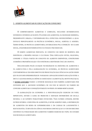 2 – HÁBITO ALIMENTAR OU EDUCAÇÃO DE CONSUMO?



     O   COMPORTAMENTO ALIMENTAR É COMPLEXO, INCLUINDO DETERMINANTES

EXTERNOS E INTERNOS AO SUJEITO. O ACESSO AOS ALIMENTOS, NA SOCIEDADE MODERNA,

PREDOMINANTE URBANA, É DETERMINADO PELA ESTRUTURA SOCIOECONÔMICA A QUAL

ENVOLVE PRINCIPALMENTE AS POLÍTICAS ECONÔMICA, SOCIAL, AGRÍCOLA E AGRÁRIA.

ASSIM SENDO, AS PRÁTICAS ALIMENTARES, ESTABELECIDAS PELA CONDIÇÃO    DE CLASSE

SOCIAL, ENGENDRAM DETERMINANTES CULTURAIS E PSICOSSOCIAIS.

     O   HÁBITO ALIMENTAR PORTANTO, SE CONSTITUI EM MEIOS DE RESPOSTA DOS

INDIVÍDUOS A PRESSÕES SOCIAIS E CULTURAIS.   UMA   POPULAÇÃO ENTÃO, SELECIONA,

CONSOME E UTILIZA PARTES DO CONJUNTO DE ALIMENTO DISPONÍVEIS, CONSTRUINDO

AVERSÕES E PREFERÊNCIAS QUE VÃO CONSTRUIR A IDENTIDADE ÚNICA DE UM POVO.

     INFLUENCIADOS   PELOS AVANÇOS TECNOLÓGICOS NA INDÚSTRIA DE ALIMENTOS E

NA AGRICULTURA E PELA GLOBALIZAÇÃO NA ECONOMIA, AS PRÁTICAS ALIMENTARES

CONTEMPORÂNEAS TEM SIDO OBJETIVO DE PREOCUPAÇÃO DAS CIÊNCIAS DA SAÚDE DESDE

QUE OS ESTUDOS EPIDEMIOLÓGICOS PASSARAM A SINALIZAR ESTREITA RELAÇÃO ENTRE A

DIETA E ALGUMAS DOENÇAS CRÔNICAS ASSOCIADAS À ALIMENTAÇÃO, MOTIVO PELO QUAL

O SETOR SANITÁRIO PASSOU A INTERVIR MUDANÇAS NOS PADRÕES ALIMENTARES POR

ENTENDER QUE A ASCENSÃO ECONÔMICA DE UM PAÍS SE REFLETE NO PADRÃO DO

CONSUMO ALIMENTAR E CONSEQÜENTEMENTE NO PERFIL DE MORBI-MORTALIDADE.

     A   GLOBALIZAÇÃO DA ECONOMIA E A INDUSTRIALIZAÇÃO EXERCEM UM PAPEL

IMPORTANTE, DEVIDO À GAMA DE PRODUTOS E SERVIÇOS DISTRIBUÍDOS EM ESCALA

MUNDIAL E AO SUPORTE PUBLICITÁRIO ENVOLVIDO.   TAIS   FATORES ATINGEM, DENTRE

OUTROS SETORES, À INDUSTRIA DE ALIMENTOS, O SETOR AGROPECUÁRIO, A DISTRIBUIÇÃO

DE ALIMENTOS EM REDES DE SUPERMERCADOS E EM CADEIAS DE LANCHONETES E

RESTAURANTES. A DIFUSÃO DA CIÊNCIA NOS MEIOS COMUNICAÇAO E O USO DO DISCURSO

CIENTÍFICO NA PUBLICIDADE DOS ALIMENTOS TAMBÉM EXERCEM SEU PAPEL NO CENÁRIO

DAS MUDANÇAS ALIMENTARES.
 