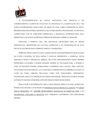A     ESTANDARDIZAÇÃO       DE   CERTAS       INSTÂNCIAS     DAS   PRÁTICAS     E   DO

COMPORTAMENTO ALIMENTAR FACILITAM AS MUDANÇAS NA ALIMENTAÇÃO QUE VÃO

SENDO INCORPORADOS COMO PARTE DO MODO DE VIDA, COMO CONSEQUÊNCIA DESTE.

PRESSIONADOS PELO PODER AQUISITIVO, PELA PUBLICIDADE E PRATICIDADE, AS PRÁTICAS
ALIMENTARES VÃO SE TORNANDO PERMEÁVEIS A MUDANÇAS, REPRESENTADAS PELA

IMPORTÂNCIA DE NOVOS ALIMENTOS, FORMAS DE PREPARO, COMPRA E CONSUMO.

     CONTUDO,      É POSSÍVEL QUE TAIS MUDANÇAS ENCONTREM MAIS OU MENOS

RESISTÊNCIAS, DEPENDENDO DA CULTURA ALIMENTAR E DA CONSOLIDAÇÃO DE SUAS

PRÁTICAS ESTABELECIDAS E SIMBOLICAMENTE VALORIZADAS.

     O BRASIL POSSUI UMA CULTURA ALIMENTAR DE CARÁTER PERMEÁVEL RESULTANTE
DA FUSÃO CULINÁRIA DE PELO MENOS          3   LINGUAS DIFERENTES: A INDÍGENA, PELAS

HERANÇAS NEGRA E       OCIDENTAL   IBÉRICA.   DE   FATO, DESCONHECEMOS NOSSO PRÓPRIO

REPERTÓRIO CULINÁRIO E NOSSOS OLHARES SEMPRE SE VOLTARAM PARA A                    EUROPA   E

PARA OS    ESTADOS UNIDOS,   RESERVANDO O DESPREZO PELO NATIVO.             ESSE   ASPECTO,

ANALISADO EXTENSIVAMENTE, LEVA EM CONTA COMPONENTES DA PRÓPRIA CULTURA.                     O
VAZIO    DE    NOSSA   ORIGEM,   RELATADA     COMO     PAÍS   SUBALTERNO,    DEPENDENTE,

COLONIZADO, INFLUI NA DEFINIÇÃO DE NOSSA IDENTIDADE.            ENQUANTO OUTRAS NAÇÕES
SE PERGUNTAM PARA ONDE IRÃO, NÓS NOS PERGUNTAMOS QUEM SOMOS.

     ESSE     FATOR É DETERMINANTE PARA CARACTERIZAR NOSSA CULTURA ALIMENTAR.

TEMOS UMA GRANDE CAPACIDADE DE IMPORTAR NOVAS PRÁTICAS E GOSTOS, DE GERAR
NOVAS DEMANDAS, DE ASSUMIR PRONTAMENTE MUDANÇAS NO MODO DE VIDA E DE

ABANDONAR COSTUMES E PRÁTICAS QUE PODERIAM CONFORMAR UMA IDENTIDADE

PRÓPRIA.
 