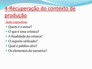 4-Recuperação do contexto de
produção
Aula expositiva
 Quem é o autor?
 O que é uma crônica?
 A finalidade da crônica?
 O suporte utilizado?
 Qual o público alvo?
 Os elementos da narrativa?
 