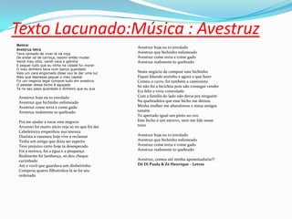 Texto Lacunado:Música : Avestruz
Música:
Avestruz letra
Tava cansado de viver lá na roça
De andar só de carroça, resolvi então mudar
Vendi meu sítio, vendi vaca e galinha
E peguei tudo que eu tinha na cidade fui morar
O meu dinheiro tava num banco guardado
Veio um cara engomado disse vou te dar uma luz
Mais que depressa peguei o meu capital
Fiz um negocio legal comprei tudo em avestruz
O paladar desse bicho é aguçado
Ta no seu papo guardado o dinheiro que eu pus
Avestruz hoje eu to enrolado
Avestruz que bichinho esfomeado
Avestruz come terra e come gado
Avestruz realmente to quebrado
Pra me ajudar a tocar este negocio
Arrumei foi muito sócio veja só no que foi dar
Cabeleireira empenhou sua tesoura
Diarista a vassoura hoje vive a reclamar
Tinha um amigo que dizia ser esperto
Teve prejuízo certo hoje ta desesperado
Foi a motoca, foi a égua e a poupança
Realmente foi lambança, só deu cheque
carimbado
Até o vovô que guardava um dinheirinho
Comprou quatro filhotinhos lá se foi seu
ordenado
Avestruz hoje eu to enrolado
Avestruz que bichinho esfomeado
Avestruz come terra e come gado
Avestruz realmente to quebrado
Neste negócio de comprar este bichinho
Fiquei falando sozinho e agora o que fazer
Comeu o carro, foi também a camioneta
Só não foi a bicicleta pois não consegui vender
Era feliz e vivia controlado
Com a família do lado não devia pra ninguém
Na quebradeira que esse bicho me deixou
Minha mulher me abandonou e meus amigos
tamém
To apertado igual um pinto no ovo
Este bicho é um estorvo, nem me fale nesse
trem
Avestruz hoje eu to enrolado
Avestruz que bichinho esfomeado
Avestruz come terra e come gado
Avestruz realmente to quebrado
Avestruz, comeu até minha aposentadoria!!!
Dé Di Paula & Zé Henrique - Letras
 
