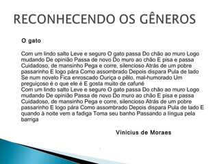 O gato
Com um lindo salto Leve e seguro O gato passa Do chão ao muro Logo
mudando De opinião Passa de novo Do muro ao chão E pisa e passa
Cuidadoso, de mansinho Pega e corre, silencioso Atrás de um pobre
passarinho E logo pára Como assombrado Depois dispara Pula de lado
Se num novelo Fica enroscado Ouriça o pêlo, mal-humorado Um
preguiçoso é o que ele é E gosta muito de cafuné
Com um lindo salto Leve e seguro O gato passa Do chão ao muro Logo
mudando De opinião Passa de novo Do muro ao chão E pisa e passa
Cuidadoso, de mansinho Pega e corre, silencioso Atrás de um pobre
passarinho E logo pára Como assombrado Depois dispara Pula de lado E
quando à noite vem a fadiga Toma seu banho Passando a língua pela
barriga
Vinicius de Moraes

 