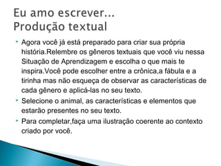  Agora você já está preparado para criar sua própria
história.Relembre os gêneros textuais que você viu nessa
Situação de Aprendizagem e escolha o que mais te
inspira.Você pode escolher entre a crônica,a fábula e a
tirinha mas não esqueça de observar as características de
cada gênero e aplicá-las no seu texto.
 Selecione o animal, as características e elementos que
estarão presentes no seu texto.
 Para completar,faça uma ilustração coerente ao contexto
criado por você.
 