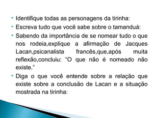  Identifique todas as personagens da tirinha:
 Escreva tudo que você sabe sobre o tamanduá:
 Sabendo da importância de se nomear tudo o que
nos rodeia,explique a afirmação de Jacques
Lacan,psicanalista francês,que,após muita
reflexão,concluiu: “O que não é nomeado não
existe.”
 Diga o que você entende sobre a relação que
existe sobre a conclusão de Lacan e a situação
mostrada na tirinha:
 