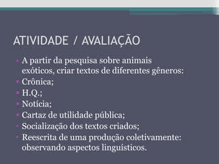 ATIVIDADE / AVALIAÇÃO
• A partir da pesquisa sobre animais
exóticos, criar textos de diferentes gêneros:
 Crônica;
 H.Q.;
 Notícia;
 Cartaz de utilidade pública;
• Socialização dos textos criados;
• Reescrita de uma produção coletivamente:
observando aspectos linguísticos.
 