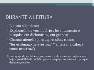 DURANTE A LEITURA
• Leitura silenciosa;
• Exploração de vocabulário : levantamento e
pesquisa em dicionários, em grupos;
• Chamar atenção para expressões, como:
• “ter estômago de avestruz” “ enterrar a cabeça
como avestruz”;
Esta etapa pode ser feita em grupos com 4 alunos ou em duplas e caso
haja a possibilidade também podem pesquisar na internet o porquê
destas expressões.
 