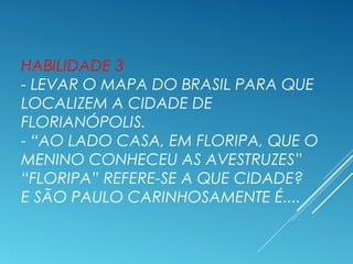 HABILIDADE 3
- LEVAR O MAPA DO BRASIL PARA QUE
LOCALIZEM A CIDADE DE
FLORIANÓPOLIS.
- “AO LADO CASA, EM FLORIPA, QUE O
MENINO CONHECEU AS AVESTRUZES”
“FLORIPA” REFERE-SE A QUE CIDADE?
E SÃO PAULO CARINHOSAMENTE É....
 