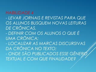 HABILIDADE 4
- LEVAR JORNAIS E REVISTAS PARA QUE
OS ALUNOS BUSQUEM NOVAS LEITURAS
DE CRÔNICAS.
- DEFINIR COM OS ALUNOS O QUE É
UMA CRÔNICA;
- LOCALIZAR AS MARCAS DISCURSIVAS
DA CRÔNICA NO TEXTO;
- ONDE SÃO PUBLICADOS ESSE GÊNERO
TEXTUAL E COM QUE FINALIDADE?
 
