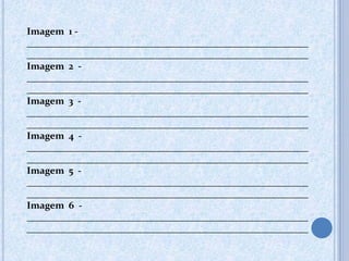 Imagem 1 -
__________________________________________________________
__________________________________________________________
Imagem 2 -
__________________________________________________________
__________________________________________________________
Imagem 3 -
__________________________________________________________
__________________________________________________________
Imagem 4 -
__________________________________________________________
__________________________________________________________
Imagem 5 -
__________________________________________________________
__________________________________________________________
Imagem 6 -
__________________________________________________________
__________________________________________________________
 
