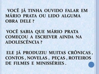 VOCÊ JÁ TINHA OUVIDO FALAR EM
MÁRIO PRATA OU LIDO ALGUMA
OBRA DELE ?
VOCÊ SABIA QUE MÁRIO PRATA
COMEÇOU A ESCREVER AINDA NA
ADOLESCÊNCIA ?
ELE JÁ PRODUZIU MUITAS CRÔNICAS ,
CONTOS , NOVELAS , PEÇAS , ROTEIROS
DE FILMES E MINISSÉRIES .
 