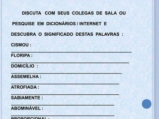 DISCUTA COM SEUS COLEGAS DE SALA OU
PESQUISE EM DICIONÁRIOS / INTERNET E
DESCUBRA O SIGNIFICADO DESTAS PALAVRAS :
CISMOU :
_________________________________________________
FLORIPA :
________________________________________________
DOMICÍLIO :
_____________________________________________
ASSEMELHA :
____________________________________________
ATROFIADA :
____________________________________________
SABIAMENTE :
__________________________________________
ABOMINÁVEL :
__________________________________________
 
