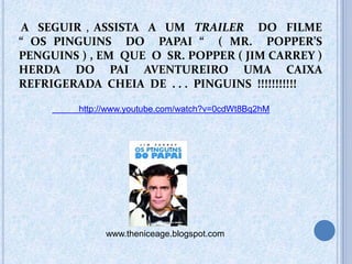 A SEGUIR , ASSISTA A UM TRAILER DO FILME
“ OS PINGUINS DO PAPAI “ ( MR. POPPER’S
PENGUINS ) , EM QUE O SR. POPPER ( JIM CARREY )
HERDA DO PAI AVENTUREIRO UMA CAIXA
REFRIGERADA CHEIA DE . . . PINGUINS !!!!!!!!!!!
http://www.youtube.com/watch?v=0cdWt8Bq2hM
www.theniceage.blogspot.com
 