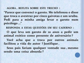 AGORA , REFLITA SOBRE ESTE TRECHO :
“Parece que convenci o garoto. Me telefonou e disse
que troca o avestruz por cinco gaivotas e um urubu.
Pedi para a minha amiga levar o garoto num
psicólogo ...”
RESPONDA A ESTAS QUESTÕES EM SEU CADERNO :
O que leva um garoto de 10 anos a pedir um
animal exótico como presente de aniversário ?
Você acha que a troca por outros animais
facilitou a vida do autor ? Justifique .
Seus pais fariam qualquer vontade sua , mesmo
sendo uma coisa absurda ?
 