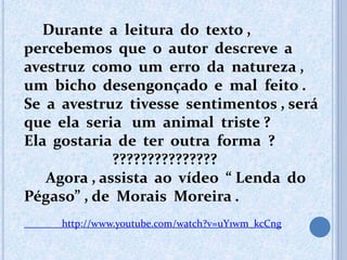 Durante a leitura do texto ,
percebemos que o autor descreve a
avestruz como um erro da natureza ,
um bicho desengonçado e mal feito .
Se a avestruz tivesse sentimentos , será
que ela seria um animal triste ?
Ela gostaria de ter outra forma ?
???????????????
Agora , assista ao vídeo “ Lenda do
Pégaso” , de Morais Moreira .
http://www.youtube.com/watch?v=uY1wm_kcCng
 