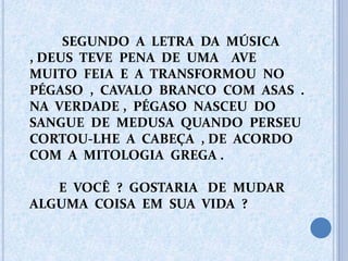SEGUNDO A LETRA DA MÚSICA
, DEUS TEVE PENA DE UMA AVE
MUITO FEIA E A TRANSFORMOU NO
PÉGASO , CAVALO BRANCO COM ASAS .
NA VERDADE , PÉGASO NASCEU DO
SANGUE DE MEDUSA QUANDO PERSEU
CORTOU-LHE A CABEÇA , DE ACORDO
COM A MITOLOGIA GREGA .
E VOCÊ ? GOSTARIA DE MUDAR
ALGUMA COISA EM SUA VIDA ?
 