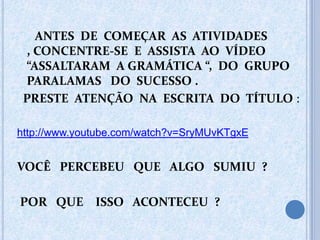 ANTES DE COMEÇAR AS ATIVIDADES
, CONCENTRE-SE E ASSISTA AO VÍDEO
“ASSALTARAM A GRAMÁTICA “, DO GRUPO
PARALAMAS DO SUCESSO .
PRESTE ATENÇÃO NA ESCRITA DO TÍTULO :
http://www.youtube.com/watch?v=SryMUvKTgxE
VOCÊ PERCEBEU QUE ALGO SUMIU ?
POR QUE ISSO ACONTECEU ?
 