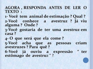 AGORA , RESPONDA ANTES DE LER O
TEXTO :
1- Você tem animal de estimação ? Qual ?
2-Você conhece a avestruz ? Já viu
alguma ? Onde ?
3-Você gostaria de ter uma avestruz em
casa ?
4- O que será que ela come ?
5-Você acha que as pessoas criam
avestruzes ? Para quê ?
6-Você já ouviu a expressão “ ter
estômago de avestruz “ ?
 
