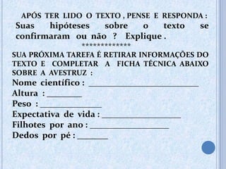 APÓS TER LIDO O TEXTO , PENSE E RESPONDA :
Suas hipóteses sobre o texto se
confirmaram ou não ? Explique .
*************
SUA PRÓXIMA TAREFA É RETIRAR INFORMAÇÕES DO
TEXTO E COMPLETAR A FICHA TÉCNICA ABAIXO
SOBRE A AVESTRUZ :
Nome científico : _________________________
Altura : ________
Peso : ______________
Expectativa de vida : __________________
Filhotes por ano : __________________
Dedos por pé : _______
 