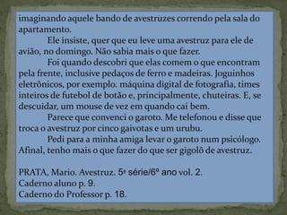 imaginando aquele bando de avestruzes correndo pela sala do
apartamento.
Ele insiste, quer que eu leve uma avestruz para ele de
avião, no domingo. Não sabia mais o que fazer.
Foi quando descobri que elas comem o que encontram
pela frente, inclusive pedaços de ferro e madeiras. Joguinhos
eletrônicos, por exemplo. máquina digital de fotografia, times
inteiros de futebol de botão e, principalmente, chuteiras. E, se
descuidar, um mouse de vez em quando cai bem.
Parece que convenci o garoto. Me telefonou e disse que
troca o avestruz por cinco gaivotas e um urubu.
Pedi para a minha amiga levar o garoto num psicólogo.
Afinal, tenho mais o que fazer do que ser gigolô de avestruz.
PRATA, Mario. Avestruz. 5ª série/6º ano vol. 2.
Caderno aluno p. 9.
Caderno do Professor p. 18.
 