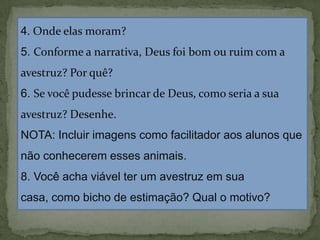 4. Onde elas moram?
5. Conforme a narrativa, Deus foi bom ou ruim com a
avestruz? Por quê?
6. Se você pudesse brincar de Deus, como seria a sua
avestruz? Desenhe.
NOTA: Incluir imagens como facilitador aos alunos que
não conhecerem esses animais.
8. Você acha viável ter um avestruz em sua
casa, como bicho de estimação? Qual o motivo?
 