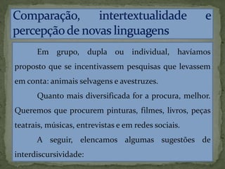 Em grupo, dupla ou individual, havíamos
proposto que se incentivassem pesquisas que levassem
em conta: animais selvagens e avestruzes.
Quanto mais diversificada for a procura, melhor.
Queremos que procurem pinturas, filmes, livros, peças
teatrais, músicas, entrevistas e em redes sociais.
A seguir, elencamos algumas sugestões de
interdiscursividade:
 