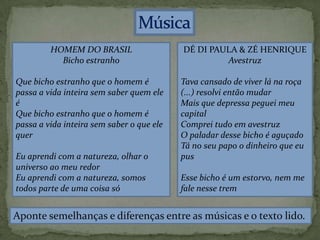 HOMEM DO BRASIL
Bicho estranho
Que bicho estranh0 que o homem é
passa a vida inteira sem saber quem ele
é
Que bicho estranho que o homem é
passa a vida inteira sem saber o que ele
quer
Eu aprendi com a natureza, olhar o
universo ao meu redor
Eu aprendi com a natureza, somos
todos parte de uma coisa só
DÉ DI PAULA & ZÉ HENRIQUE
Avestruz
Tava cansado de viver lá na roça
(...) resolvi então mudar
Mais que depressa peguei meu
capital
Comprei tudo em avestruz
O paladar desse bicho é aguçado
Tá no seu papo o dinheiro que eu
pus
Esse bicho é um estorvo, nem me
fale nesse trem
Aponte semelhanças e diferenças entre as músicas e o texto lido.
 