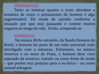 Tanto as músicas quanto o texto abordam a
temática de como o pensamento do homem é algo
sugestionável. Ele muda de opinião conforme a
situação por que está passando e comete muitos
enganos ao longo da vida. Então, arrepende-se.
Na música Bicho estranho, da Banda Homem do
Brasil, o homem faz parte de um todo universal, todo
interligado com a natureza. Entretanto, na música
Avestruz e no texto de Prata, o homem deve viver
separado da avestruz, tratado ou como fonte de renda
– que porém traz prejuízo para o eu-lírico – ou como
animal selvagem.
 
