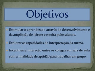  Estimular o aprendizado através do desenvolvimento e
da ampliação de leitura e escrita pelos alunos.
 Explorar as capacidades de interpretação da turma.
 Incentivar a interação entre os colegas em sala de aula
com a finalidade de aptidão para trabalhar em grupo.
 