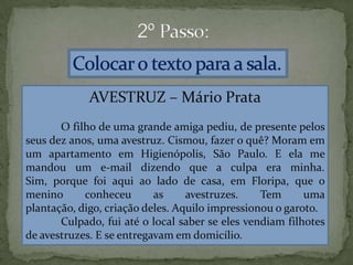 AVESTRUZ – Mário Prata
O filho de uma grande amiga pediu, de presente pelos
seus dez anos, uma avestruz. Cismou, fazer o quê? Moram em
um apartamento em Higienópolis, São Paulo. E ela me
mandou um e-mail dizendo que a culpa era minha.
Sim, porque foi aqui ao lado de casa, em Floripa, que o
menino conheceu as avestruzes. Tem uma
plantação, digo, criação deles. Aquilo impressionou o garoto.
Culpado, fui até o local saber se eles vendiam filhotes
de avestruzes. E se entregavam em domicílio.
 
