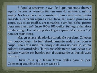 E fiquei a observar a ave. Se é que podemos chamar
aquilo de ave. A avestruz foi um erro da natureza, minha
amiga. Na hora de criar a avestruz, deus devia estar muito
cansado e cometeu alguns erros. Deve ter criado primeiro o
corpo, que se assemelha, em tamanho, a um boi. Sabe quanto
pesa uma avestruz? Entre 100 a 160 quilos, fui logo avisando a
minha amiga. E a altura pode chegar a quase três metros. 2,7
para ser mais exato.
Mas eu estava falando da sua criação por deus. Colocou
um pescoço que não tem absolutamente nada a ver com o
corpo. Não devia mais ter estoque de asas no paraíso, então
colocou asas atrofiadas. Talvez até sabiamente para evitar que
saíssem voando em bandos por aí assustando as demais aves
normais.
Outra coisa que faltou foram dedos para os pés.
Colocou apenas dois dedos em cada pé.
 