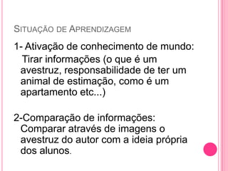 SITUAÇÃO DE APRENDIZAGEM
1- Ativação de conhecimento de mundo:
Tirar informações (o que é um
avestruz, responsabilidade de ter um
animal de estimação, como é um
apartamento etc...)
2-Comparação de informações:
Comparar através de imagens o
avestruz do autor com a ideia própria
dos alunos.
 