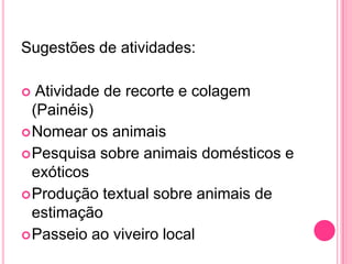 Sugestões de atividades:
 Atividade de recorte e colagem
(Painéis)
Nomear os animais
Pesquisa sobre animais domésticos e
exóticos
Produção textual sobre animais de
estimação
Passeio ao viveiro local
 