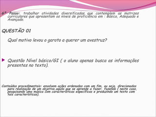 6º Passo: trabalhar atividades diversificadas que contemplem as matrizes
curriculares que apresentam os níveis de proficiência em : Básico, Adequado e
Avançado.
QUESTÃO 01
Qual motivo levou o garoto a querer um avestruz?
 Questão Nível básico/GI ( o aluno apenas busca as informações
presentes no texto).
Conteúdos procedimentais: envolvem ações ordenadas com um fim, ou seja, direcionadas
para realização de um objetivo,aquilo que se aprende a fazer, fazendo ( neste caso,
pesquisando uma música com características específicas e produzindo um texto com
tais características).
 