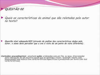  QUESTÃO 02
 Quais as características do animal que são relatadas pelo autor
no texto?
 Questão nível adequado/GII (através da análise das características dadas pelo
autor, o aluno deve perceber que a ave é vista de um ponto de vista diferente).
Conteúdos procedimentais: envolvem ações ordenadas com um fim, ou seja, direcionadas
para realização de um objetivo,aquilo que se aprende a fazer, fazendo ( neste caso,
pesquisando uma música com características específicas e produzindo um texto com tais
características).
 