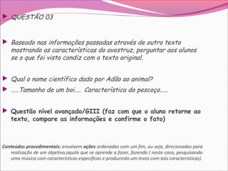  QUESTÃO 03
 Baseado nas informações passadas através de outro texto
mostrando as características do avestruz, perguntar aos alunos
se o que foi visto condiz com o texto original.
 Qual o nome científico dado por Adão ao animal?
 .....Tamanho de um boi.... Característica do pescoço.....
 Questão nível avançado/GIII (faz com que o aluno retorne ao
texto, compare as informações e confirme o fato)
Conteúdos procedimentais: envolvem ações ordenadas com um fim, ou seja, direcionadas para
realização de um objetivo,aquilo que se aprende a fazer, fazendo ( neste caso, pesquisando
uma música com características específicas e produzindo um texto com tais características).
 