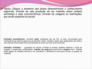 7º Passo: Chegou o momento dos alunos demonstrarem o conhecimento
adquirido, através de uma produção de um trabalho sobre animais
estranhos e suas características, através de colagens ou ilustrações,
que serão expostos na escola.
Conteúdos procedimentais: envolvem ações ordenadas com um fim, ou seja, direcionadas para
realização de um objetivo,aquilo que se aprende a fazer, fazendo ( neste caso, pesquisando uma música
com características específicas e produzindo um texto com tais características).
Conteúdos atitudinais : agrupados em valores, atitudes ou normas. Podemos destacar a título de
exemplo: a cooperação, solidariedade, trabalho em grupo,gosto pela leitura, respeito, ética. Também
estão ligados as relações afetivas e de convivência. ( deixando-os livres para formar os grupos de
trabalho)
 