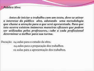 Público Alvo:
Antes de iniciar o trabalho com um texto, deve-se ativar
o interesse do público alvo, adotando uma metodologia
que chame a atenção para o que será apresentado. Para que
isto ocorra existem inúmeras maneiras eficazes que podem
ser utilizadas pelos professores,; cabe a cada profissional
determinar a melhor para sua turma.
Duração: 04 aulas para o estudo da obra.
04 aulas para a preparação dos trabalhos.
02 aulas para a apresentação dos trabalhos.
 