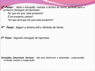 3º Passo: Após a discussão, realizar a leitura do texto, parando para a
primeira checagem de hipoteses;
Por que ele quis esse presente?
É um presente comum?
Por que será que ele quis esse presente?
4º Passo: Seguir a leitura até o término do texto.
5º Passo: Segunda checagem de hipoteses.
Conteúdos Conceituais factuais : são mais abstratos e demandam compreensão,
reflexão, analise e comparação;
 