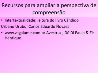 Recursos para ampliar a perspectiva de
compreensão
• Intertextualidade: leitura do livro Cândido
Urbano Urubu, Carlos Eduardo Novaes
• www.vagalume.com.br Avestruz , Dé Di Paula & Zé
Henrique
 