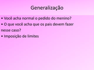 Generalização
• Você acha normal o pedido do menino?
• O que você acha que os pais devem fazer
nesse caso?
• Imposição de limites
 